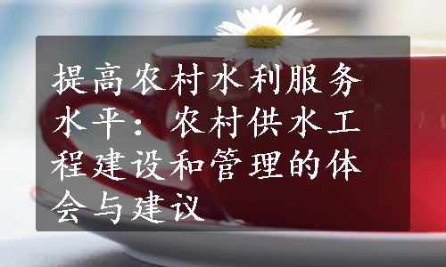 提高农村水利服务水平：农村供水工程建设和管理的体会与建议