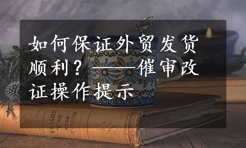 如何保证外贸发货顺利？——催审改证操作提示