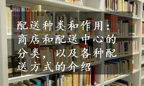 配送种类和作用：商店和配送中心的分类，以及各种配送方式的介绍