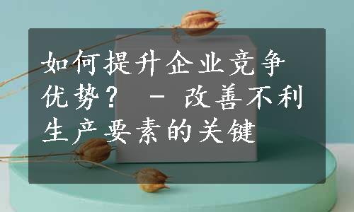 如何提升企业竞争优势？ - 改善不利生产要素的关键