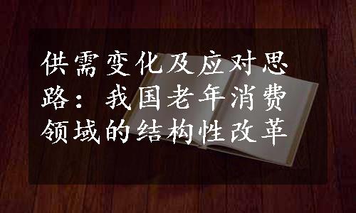 供需变化及应对思路：我国老年消费领域的结构性改革