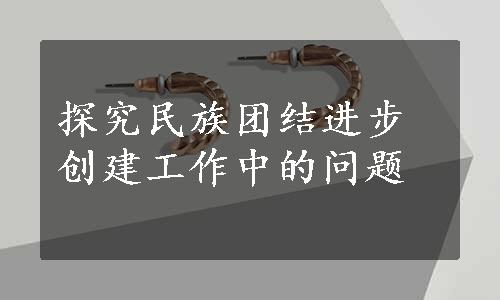 探究民族团结进步创建工作中的问题