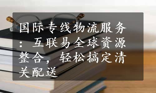 国际专线物流服务：互联易全球资源整合，轻松搞定清关配送