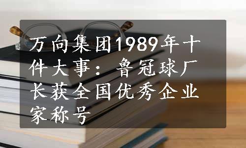 万向集团1989年十件大事：鲁冠球厂长获全国优秀企业家称号