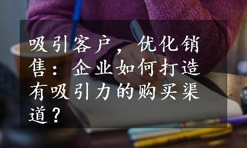 吸引客户，优化销售：企业如何打造有吸引力的购买渠道？