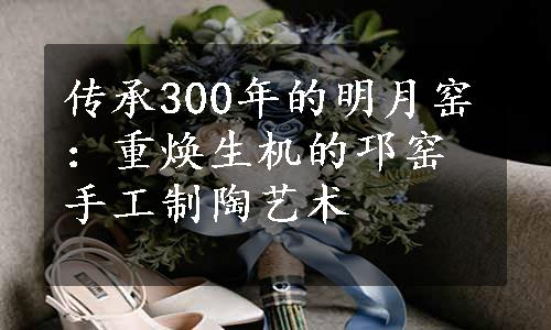 传承300年的明月窑：重焕生机的邛窑手工制陶艺术