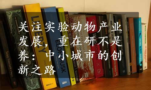 关注实验动物产业发展，重在研不是养：中小城市的创新之路