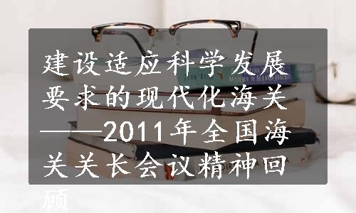 建设适应科学发展要求的现代化海关——2011年全国海关关长会议精神回顾