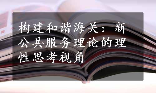 构建和谐海关：新公共服务理论的理性思考视角