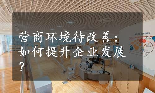 营商环境待改善：如何提升企业发展？