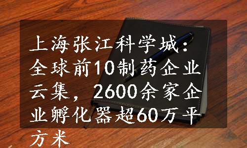 上海张江科学城：全球前10制药企业云集，2600余家企业孵化器超60万平方米