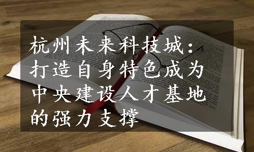 杭州未来科技城：打造自身特色成为中央建设人才基地的强力支撑