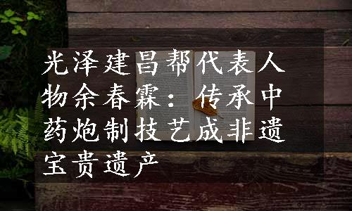 光泽建昌帮代表人物余春霖：传承中药炮制技艺成非遗宝贵遗产