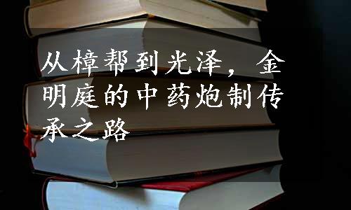 从樟帮到光泽，金明庭的中药炮制传承之路