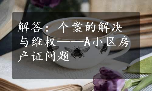 解答：个案的解决与维权——A小区房产证问题