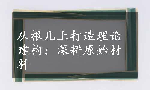 从根儿上打造理论建构：深耕原始材料