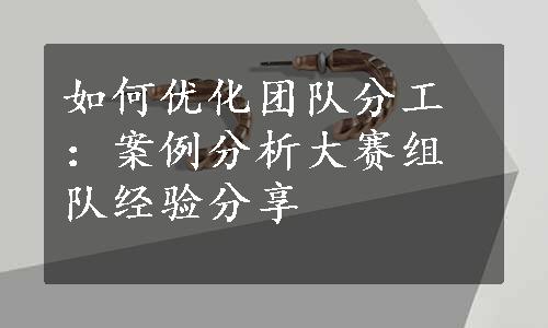 如何优化团队分工：案例分析大赛组队经验分享