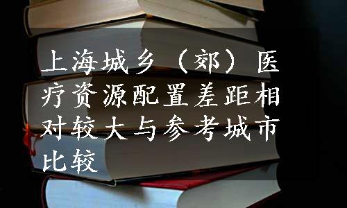 上海城乡（郊）医疗资源配置差距相对较大与参考城市比较