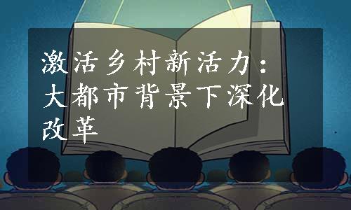 激活乡村新活力：大都市背景下深化改革