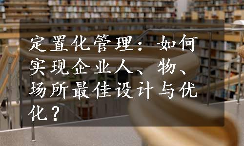 定置化管理：如何实现企业人、物、场所最佳设计与优化？