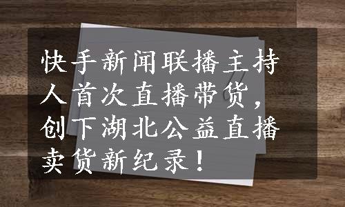 快手新闻联播主持人首次直播带货，创下湖北公益直播卖货新纪录！