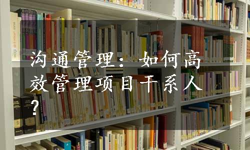 沟通管理：如何高效管理项目干系人？