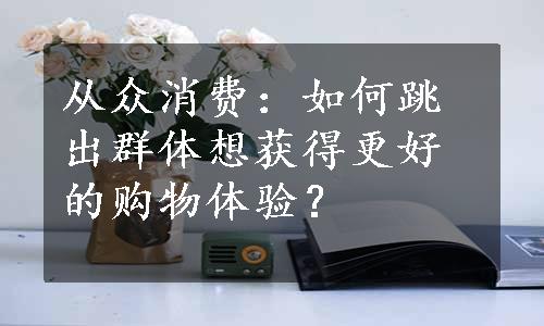 从众消费：如何跳出群体想获得更好的购物体验？