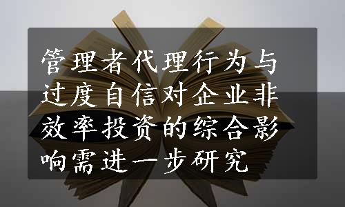 管理者代理行为与过度自信对企业非效率投资的综合影响需进一步研究