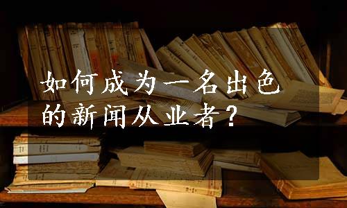 如何成为一名出色的新闻从业者？