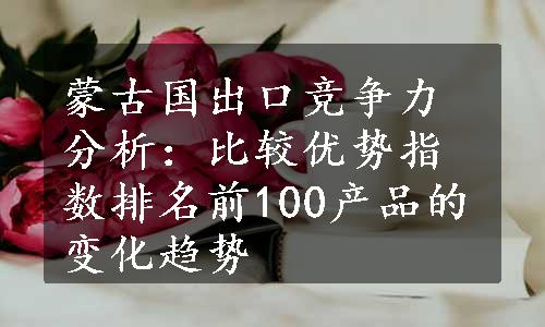 蒙古国出口竞争力分析：比较优势指数排名前100产品的变化趋势