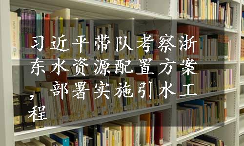 习近平带队考察浙东水资源配置方案，部署实施引水工程