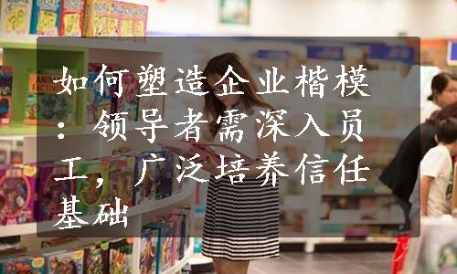 如何塑造企业楷模：领导者需深入员工，广泛培养信任基础