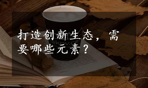 打造创新生态，需要哪些元素？