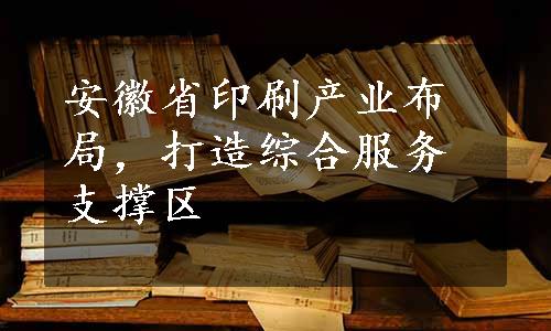 安徽省印刷产业布局，打造综合服务支撑区