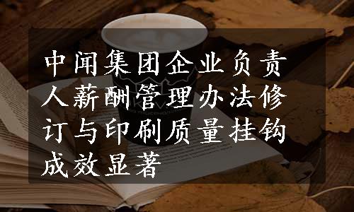 中闻集团企业负责人薪酬管理办法修订与印刷质量挂钩成效显著