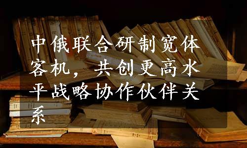 中俄联合研制宽体客机，共创更高水平战略协作伙伴关系