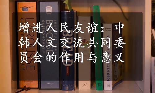 增进人民友谊：中韩人文交流共同委员会的作用与意义