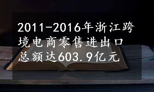 2011-2016年浙江跨境电商零售进出口总额达603.9亿元