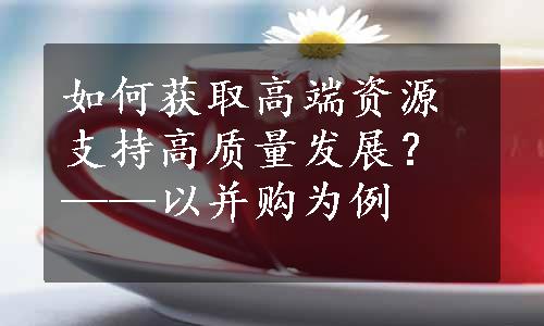 如何获取高端资源支持高质量发展？——以并购为例