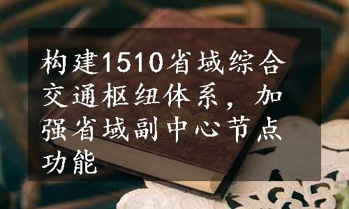 构建1510省域综合交通枢纽体系，加强省域副中心节点功能