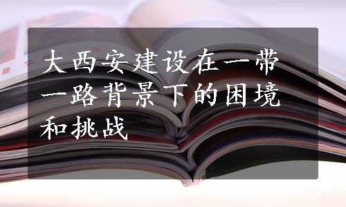 大西安建设在一带一路背景下的困境和挑战