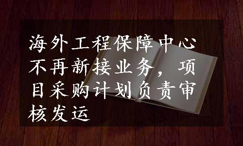 海外工程保障中心不再新接业务，项目采购计划负责审核发运