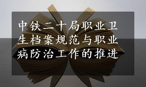 中铁二十局职业卫生档案规范与职业病防治工作的推进