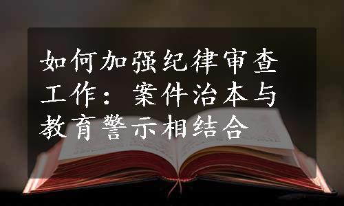 如何加强纪律审查工作：案件治本与教育警示相结合