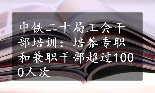 中铁二十局工会干部培训：培养专职和兼职干部超过1000人次