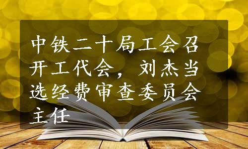 中铁二十局工会召开工代会，刘杰当选经费审查委员会主任