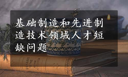 基础制造和先进制造技术领域人才短缺问题