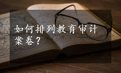 如何排列教育审计案卷？