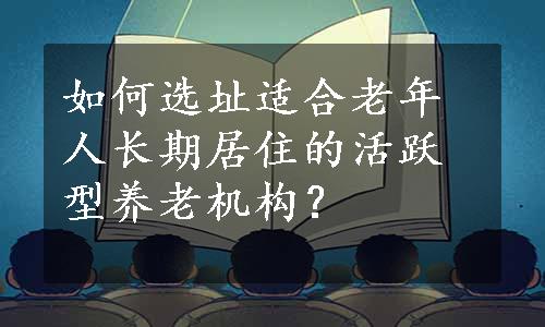 如何选址适合老年人长期居住的活跃型养老机构？