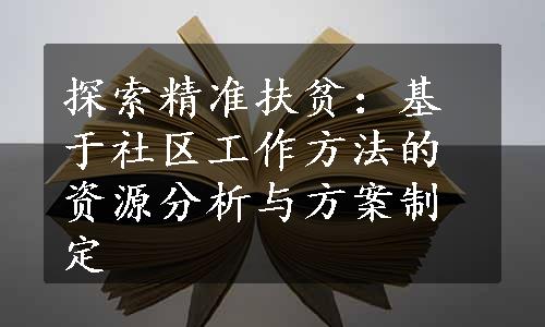 探索精准扶贫：基于社区工作方法的资源分析与方案制定